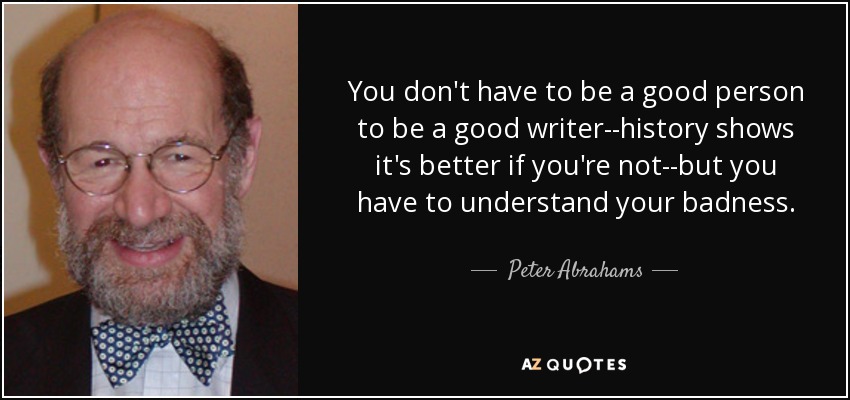 You don't have to be a good person to be a good writer--history shows it's better if you're not--but you have to understand your badness. - Peter Abrahams