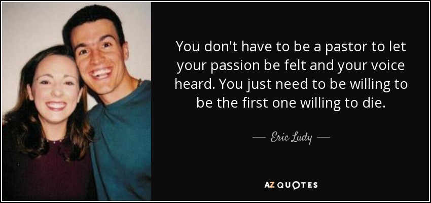 You don't have to be a pastor to let your passion be felt and your voice heard. You just need to be willing to be the first one willing to die. - Eric Ludy