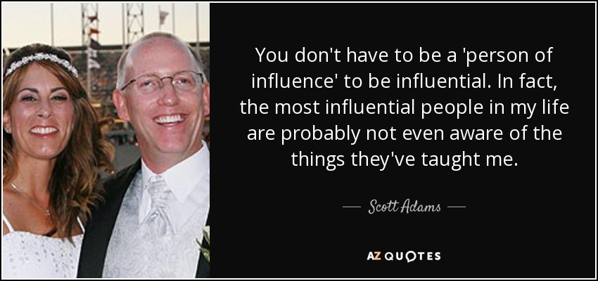 You don't have to be a 'person of influence' to be influential. In fact, the most influential people in my life are probably not even aware of the things they've taught me. - Scott Adams