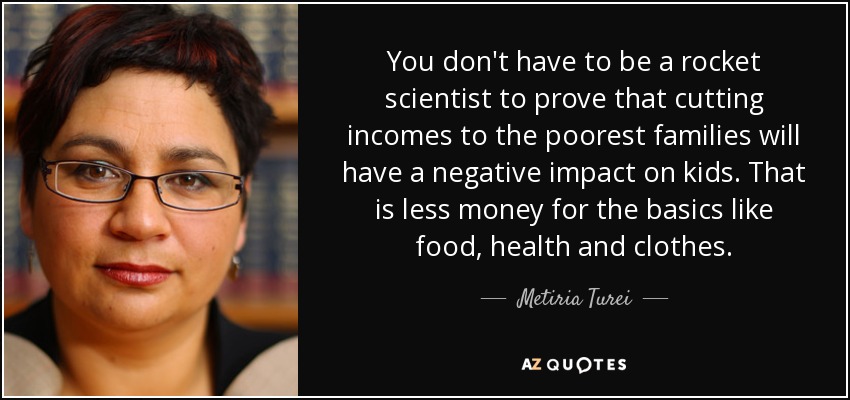 You don't have to be a rocket scientist to prove that cutting incomes to the poorest families will have a negative impact on kids. That is less money for the basics like food, health and clothes. - Metiria Turei