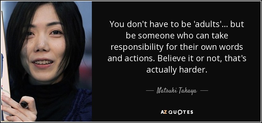 You don't have to be 'adults'... but be someone who can take responsibility for their own words and actions. Believe it or not, that's actually harder. - Natsuki Takaya