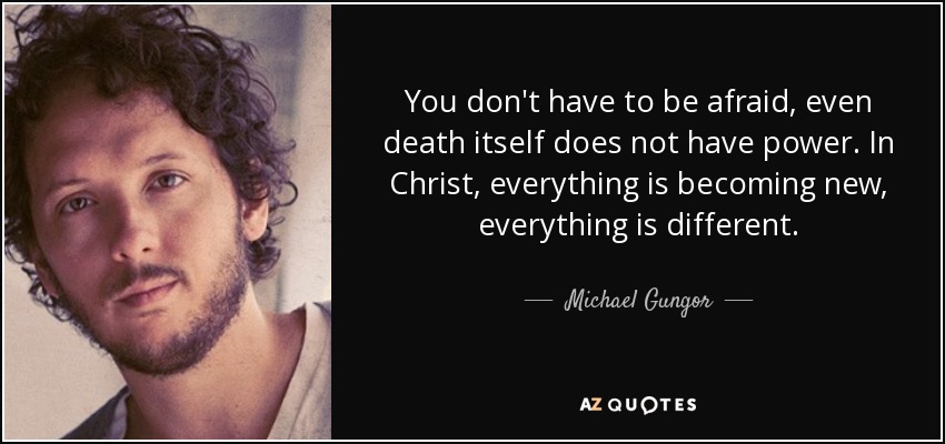 You don't have to be afraid, even death itself does not have power. In Christ, everything is becoming new, everything is different. - Michael Gungor