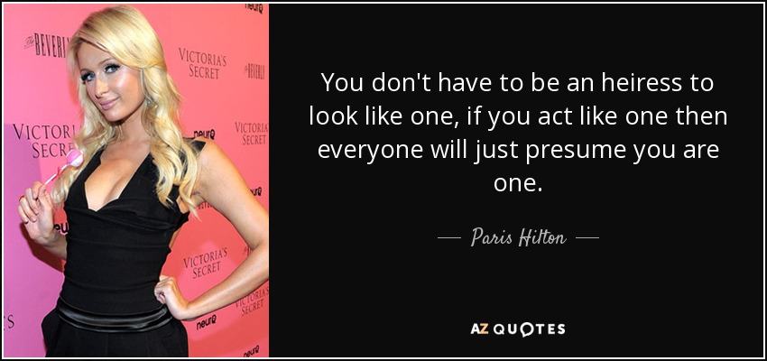 You don't have to be an heiress to look like one, if you act like one then everyone will just presume you are one. - Paris Hilton