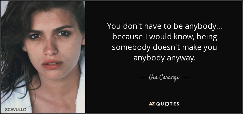 You don't have to be anybody... because I would know, being somebody doesn't make you anybody anyway. - Gia Carangi