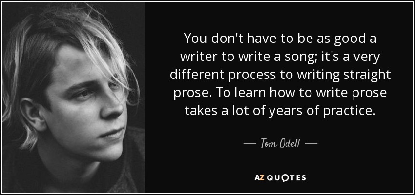 You don't have to be as good a writer to write a song; it's a very different process to writing straight prose. To learn how to write prose takes a lot of years of practice. - Tom Odell