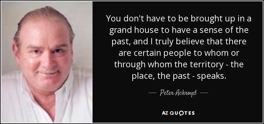 You don't have to be brought up in a grand house to have a sense of the past, and I truly believe that there are certain people to whom or through whom the territory - the place, the past - speaks. - Peter Ackroyd
