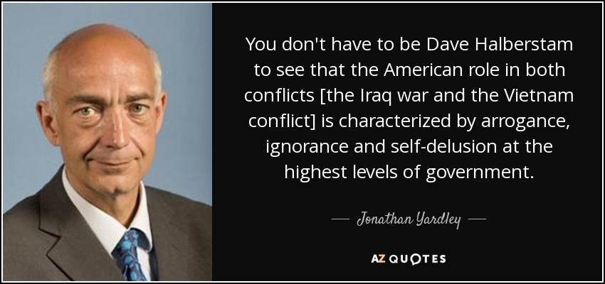 You don't have to be Dave Halberstam to see that the American role in both conflicts [the Iraq war and the Vietnam conflict] is characterized by arrogance, ignorance and self-delusion at the highest levels of government. - Jonathan Yardley