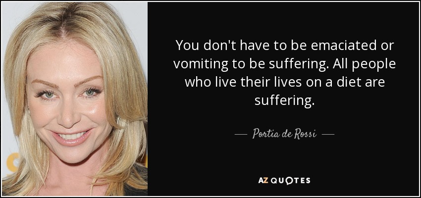 You don't have to be emaciated or vomiting to be suffering. All people who live their lives on a diet are suffering. - Portia de Rossi