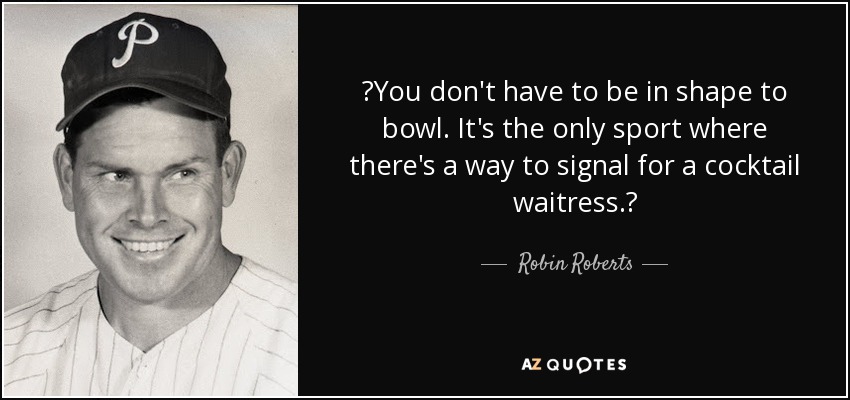 You don't have to be in shape to bowl. It's the only sport where there's a way to signal for a cocktail waitress. - Robin Roberts