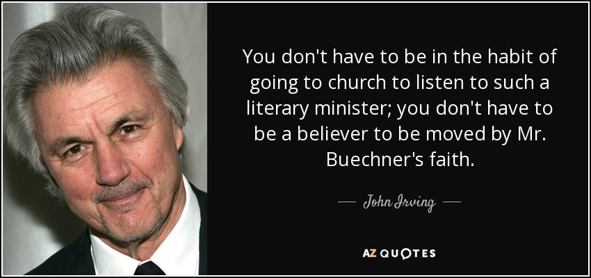 You don't have to be in the habit of going to church to listen to such a literary minister; you don't have to be a believer to be moved by Mr. Buechner's faith. - John Irving