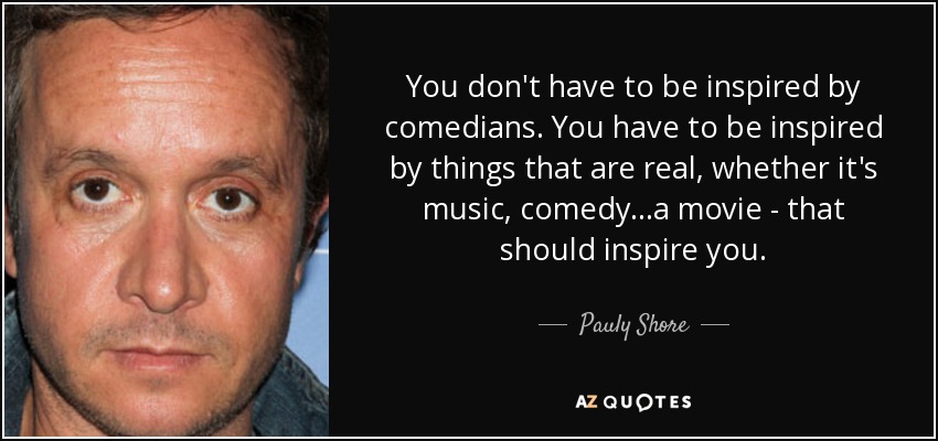 You don't have to be inspired by comedians. You have to be inspired by things that are real, whether it's music, comedy...a movie - that should inspire you. - Pauly Shore