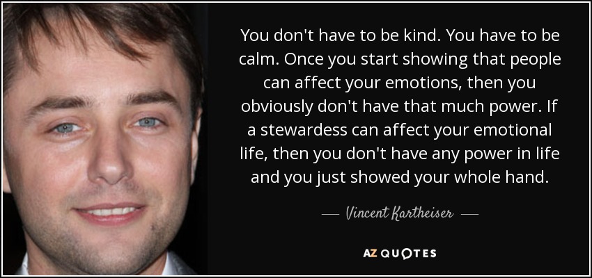 You don't have to be kind. You have to be calm. Once you start showing that people can affect your emotions, then you obviously don't have that much power. If a stewardess can affect your emotional life, then you don't have any power in life and you just showed your whole hand. - Vincent Kartheiser