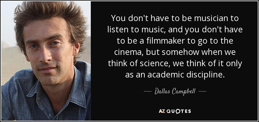 You don't have to be musician to listen to music, and you don't have to be a filmmaker to go to the cinema, but somehow when we think of science, we think of it only as an academic discipline. - Dallas Campbell