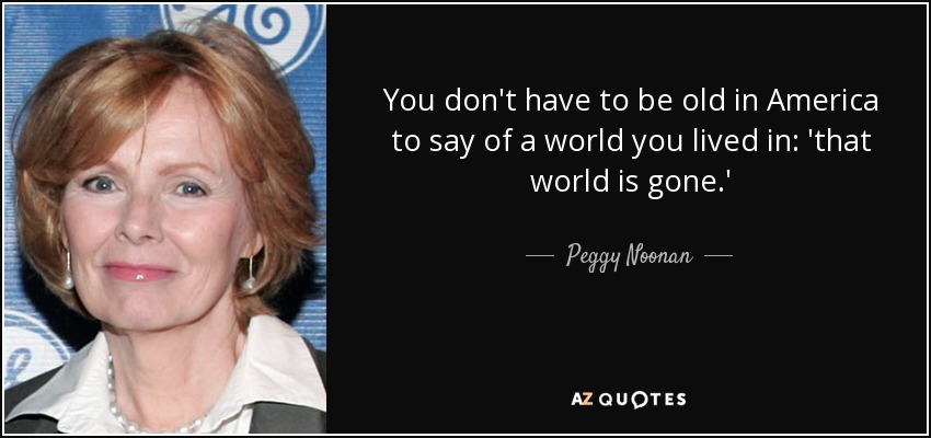 You don't have to be old in America to say of a world you lived in: 'that world is gone.' - Peggy Noonan