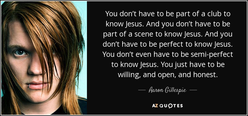 You don’t have to be part of a club to know Jesus. And you don’t﻿ have to be part of a scene to know Jesus. And you don’t have to be perfect to know Jesus. You don’t even have to be semi-perfect to know Jesus. You just have to be willing, and open, and honest. - Aaron Gillespie