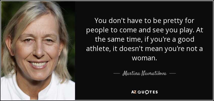 You don't have to be pretty for people to come and see you play. At the same time, if you're a good athlete, it doesn't mean you're not a woman. - Martina Navratilova