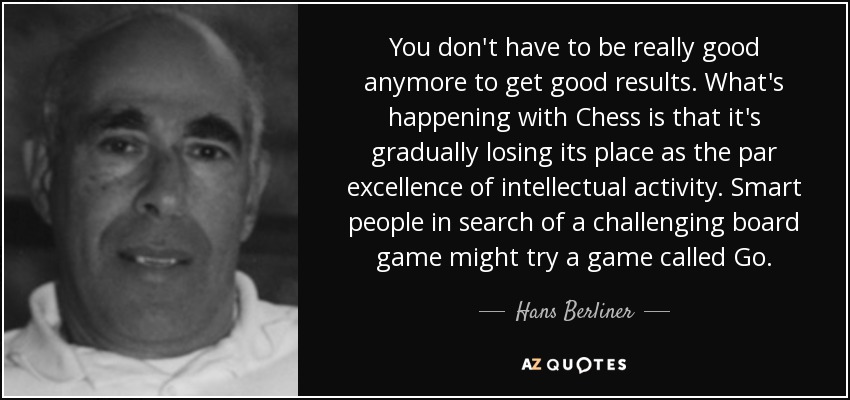 You don't have to be really good anymore to get good results. What's happening with Chess is that it's gradually losing its place as the par excellence of intellectual activity. Smart people in search of a challenging board game might try a game called Go. - Hans Berliner