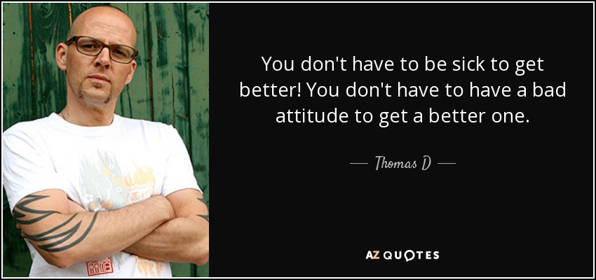 You don't have to be sick to get better! You don't have to have a bad attitude to get a better one. - Thomas D