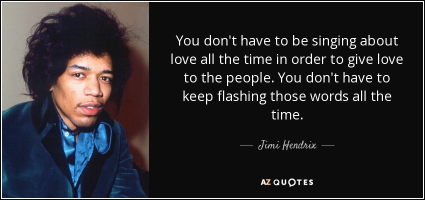 You don't have to be singing about love all the time in order to give love to the people. You don't have to keep flashing those words all the time. - Jimi Hendrix