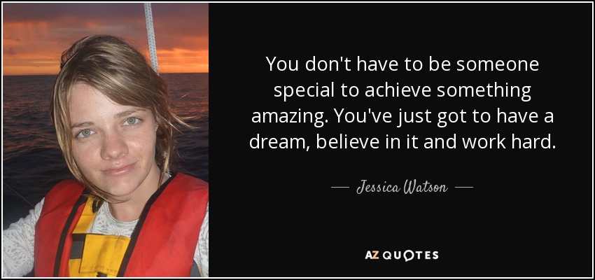 You don't have to be someone special to achieve something amazing. You've just got to have a dream, believe in it and work hard. - Jessica Watson