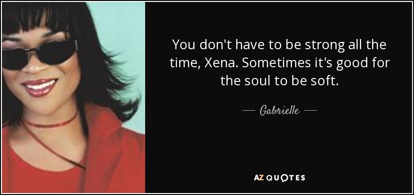 You don't have to be strong all the time, Xena. Sometimes it's good for the soul to be soft. - Gabrielle