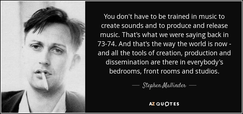 You don't have to be trained in music to create sounds and to produce and release music. That's what we were saying back in 73-74. And that's the way the world is now - and all the tools of creation, production and dissemination are there in everybody's bedrooms, front rooms and studios. - Stephen Mallinder