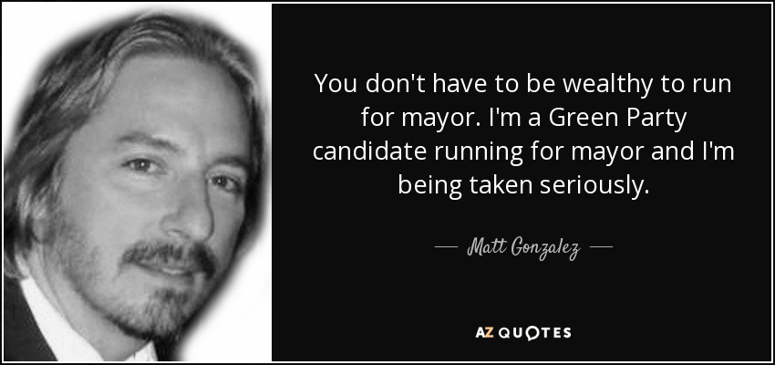 You don't have to be wealthy to run for mayor. I'm a Green Party candidate running for mayor and I'm being taken seriously. - Matt Gonzalez