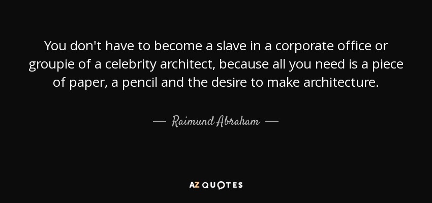 You don't have to become a slave in a corporate office or groupie of a celebrity architect, because all you need is a piece of paper, a pencil and the desire to make architecture. - Raimund Abraham