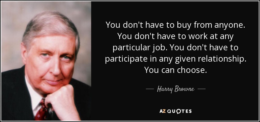 You don't have to buy from anyone. You don't have to work at any particular job. You don't have to participate in any given relationship. You can choose. - Harry Browne