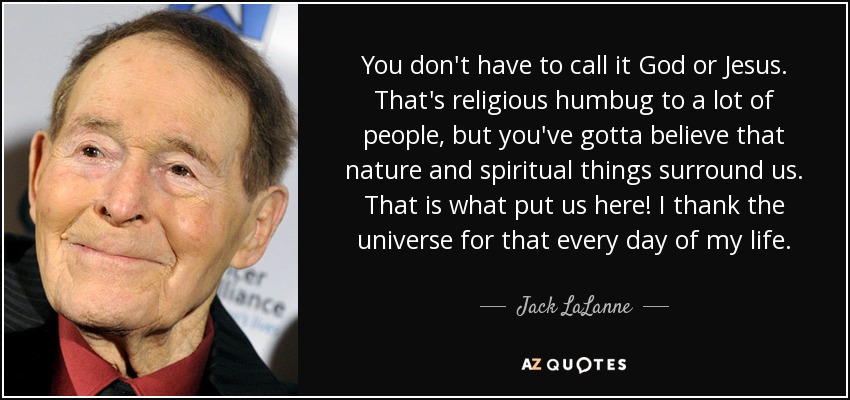 You don't have to call it God or Jesus. That's religious humbug to a lot of people, but you've gotta believe that nature and spiritual things surround us. That is what put us here! I thank the universe for that every day of my life. - Jack LaLanne