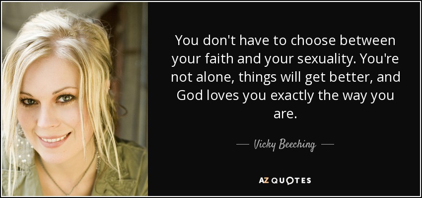You don't have to choose between your faith and your sexuality. You're not alone, things will get better, and God loves you exactly the way you are. - Vicky Beeching