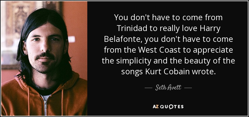 You don't have to come from Trinidad to really love Harry Belafonte, you don't have to come from the West Coast to appreciate the simplicity and the beauty of the songs Kurt Cobain wrote. - Seth Avett
