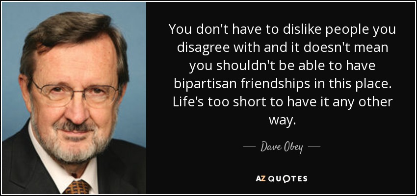 You don't have to dislike people you disagree with and it doesn't mean you shouldn't be able to have bipartisan friendships in this place. Life's too short to have it any other way. - Dave Obey
