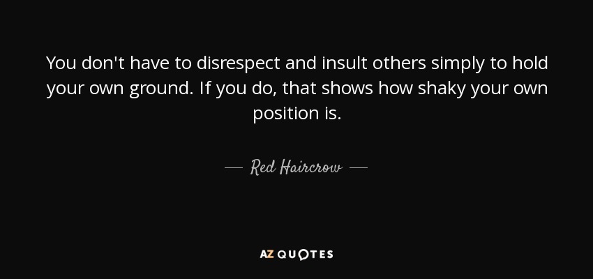 You don't have to disrespect and insult others simply to hold your own ground. If you do, that shows how shaky your own position is. - Red Haircrow