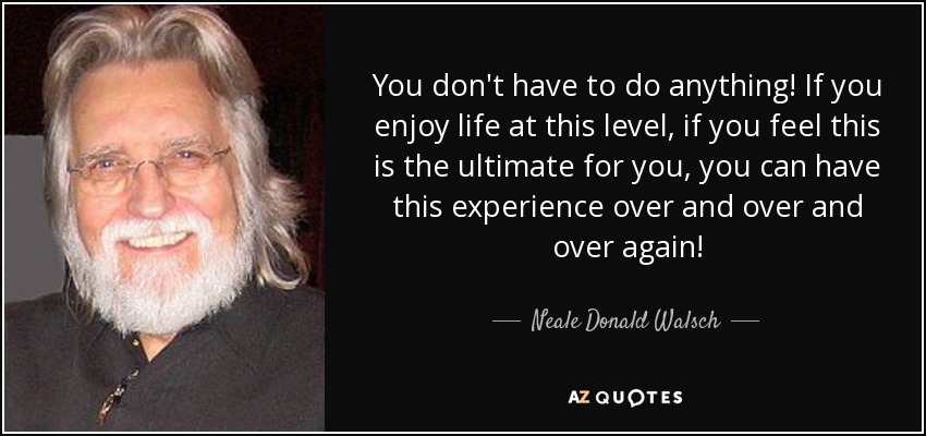 You don't have to do anything! If you enjoy life at this level, if you feel this is the ultimate for you, you can have this experience over and over and over again! - Neale Donald Walsch