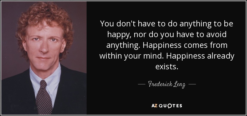 You don't have to do anything to be happy, nor do you have to avoid anything. Happiness comes from within your mind. Happiness already exists. - Frederick Lenz