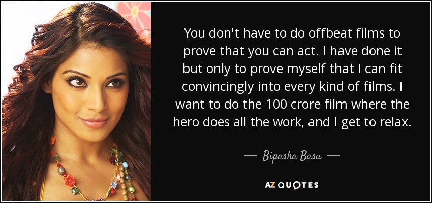 You don't have to do offbeat films to prove that you can act. I have done it but only to prove myself that I can fit convincingly into every kind of films. I want to do the 100 crore film where the hero does all the work, and I get to relax. - Bipasha Basu