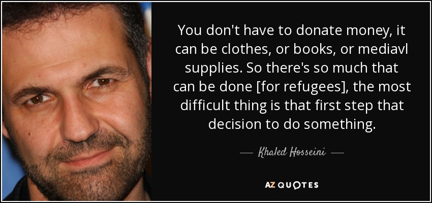 You don't have to donate money, it can be clothes, or books, or mediavl supplies. So there's so much that can be done [for refugees], the most difficult thing is that first step that decision to do something. - Khaled Hosseini
