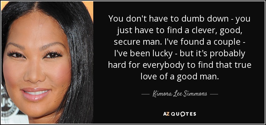 You don't have to dumb down - you just have to find a clever, good, secure man. I've found a couple - I've been lucky - but it's probably hard for everybody to find that true love of a good man. - Kimora Lee Simmons