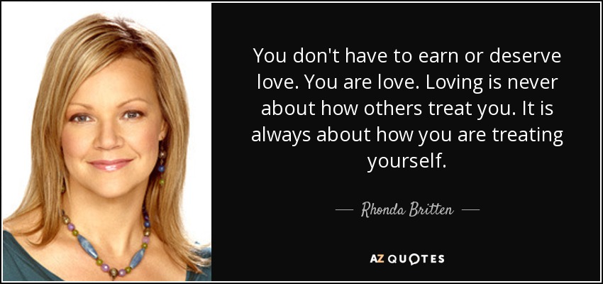 You don't have to earn or deserve love. You are love. Loving is never about how others treat you. It is always about how you are treating yourself. - Rhonda Britten