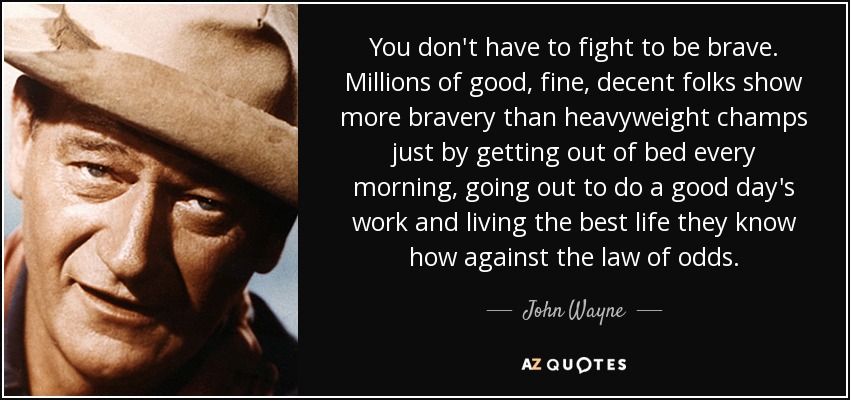 You don't have to fight to be brave. Millions of good, fine, decent folks show more bravery than heavyweight champs just by getting out of bed every morning, going out to do a good day's work and living the best life they know how against the law of odds. - John Wayne