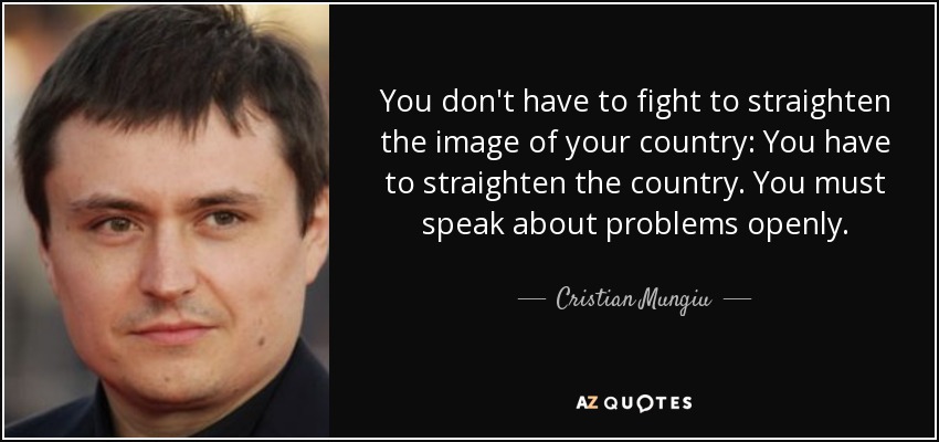 You don't have to fight to straighten the image of your country: You have to straighten the country. You must speak about problems openly. - Cristian Mungiu