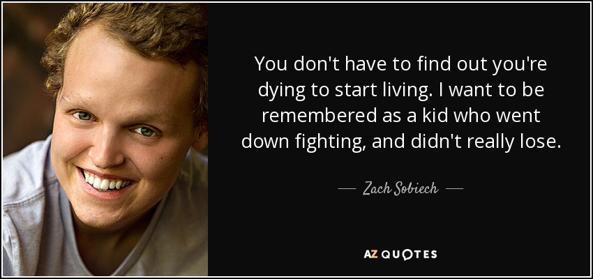You don't have to find out you're dying to start living. I want to be remembered as a kid who went down fighting, and didn't really lose. - Zach Sobiech