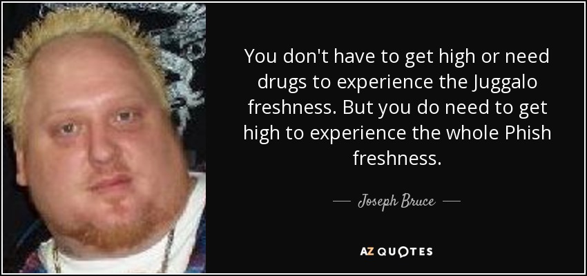 You don't have to get high or need drugs to experience the Juggalo freshness. But you do need to get high to experience the whole Phish freshness. - Joseph Bruce