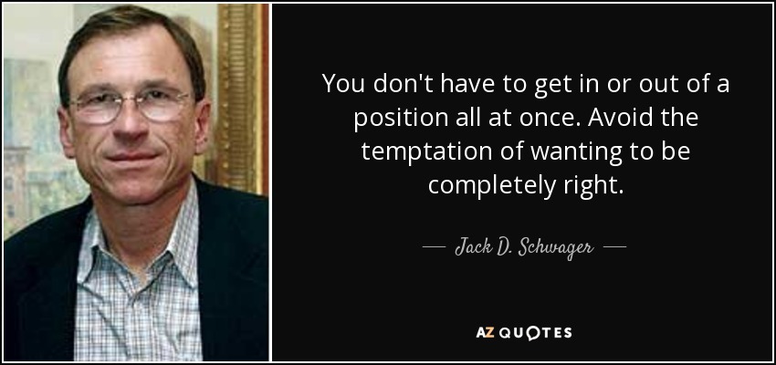 You don't have to get in or out of a position all at once. Avoid the temptation of wanting to be completely right. - Jack D. Schwager