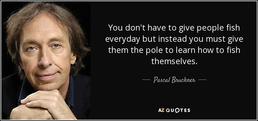 You don't have to give people fish everyday but instead you must give them the pole to learn how to fish themselves. - Pascal Bruckner