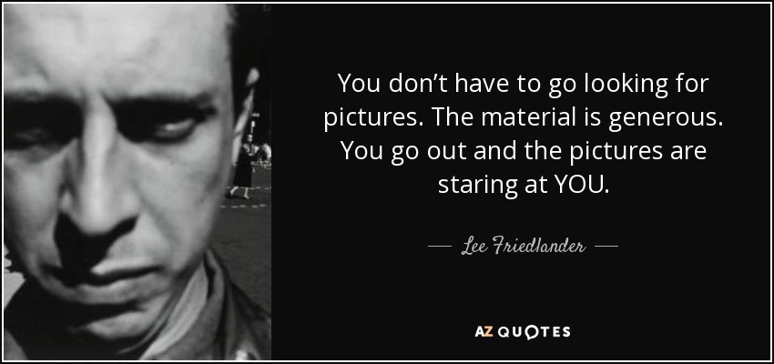 You don’t have to go looking for pictures. The material is generous. You go out and the pictures are staring at YOU. - Lee Friedlander
