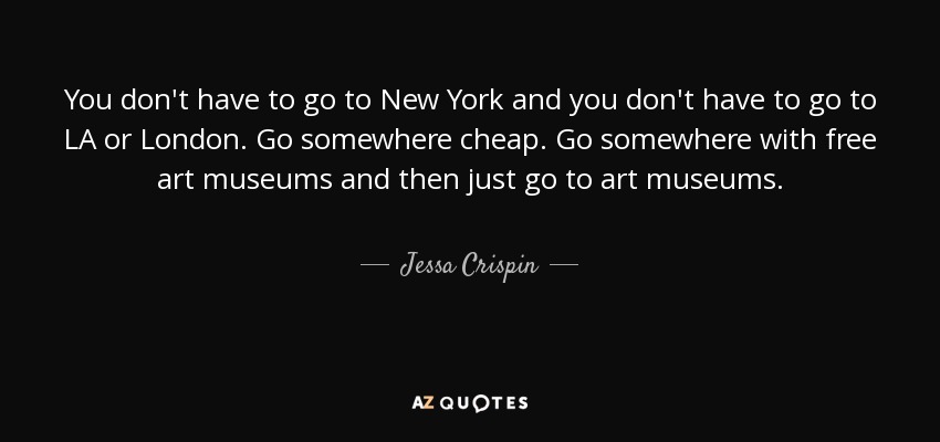 You don't have to go to New York and you don't have to go to LA or London. Go somewhere cheap. Go somewhere with free art museums and then just go to art museums. - Jessa Crispin