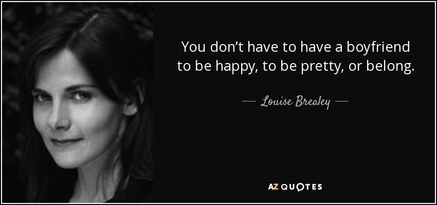 You don’t have to have a boyfriend to be happy, to be pretty, or belong. - Louise Brealey