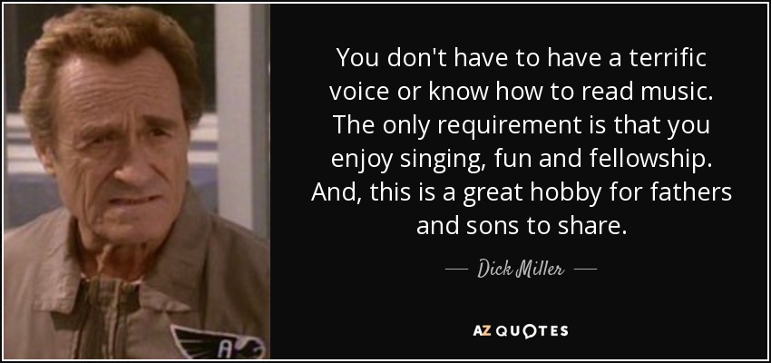 You don't have to have a terrific voice or know how to read music. The only requirement is that you enjoy singing, fun and fellowship. And, this is a great hobby for fathers and sons to share. - Dick Miller
